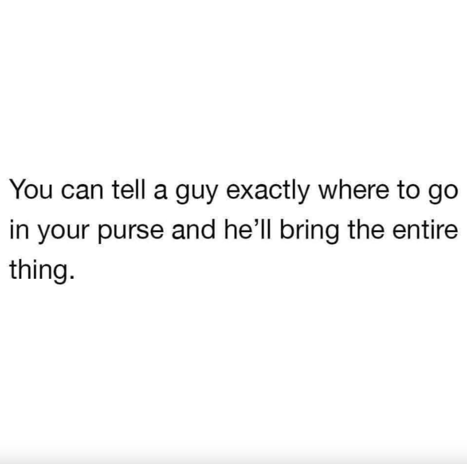 You can tell a guy exactly where to go in your purse and he'll bring the entire thing.